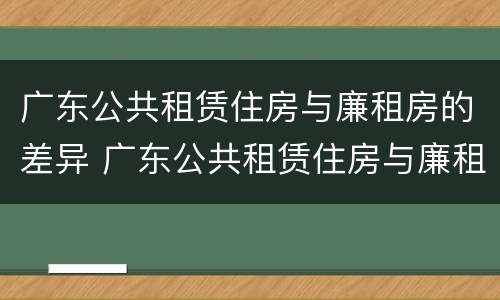 广东公共租赁住房与廉租房的差异 广东公共租赁住房与廉租房的差异分析