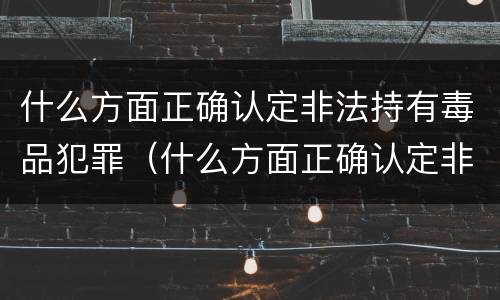什么方面正确认定非法持有毒品犯罪（什么方面正确认定非法持有毒品犯罪行为）