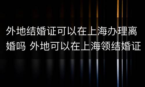 外地结婚证可以在上海办理离婚吗 外地可以在上海领结婚证
