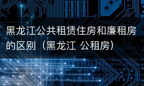 黑龙江公共租赁住房和廉租房的区别（黑龙江 公租房）