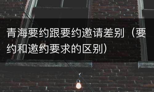 青海要约跟要约邀请差别（要约和邀约要求的区别）