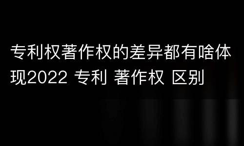 专利权著作权的差异都有啥体现2022 专利 著作权 区别