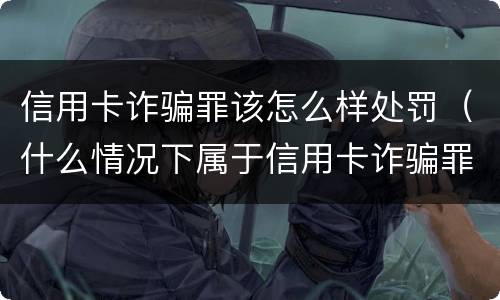 信用卡诈骗罪该怎么样处罚（什么情况下属于信用卡诈骗罪）