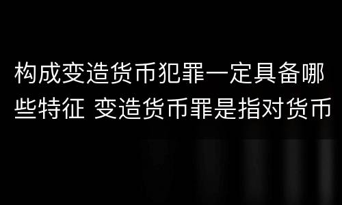 构成变造货币犯罪一定具备哪些特征 变造货币罪是指对货币采用什么等方法