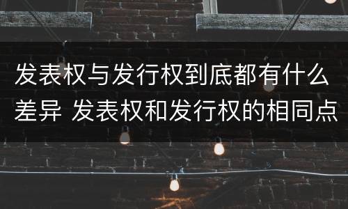 发表权与发行权到底都有什么差异 发表权和发行权的相同点