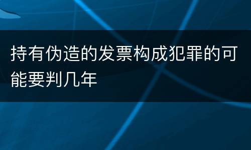持有伪造的发票构成犯罪的可能要判几年