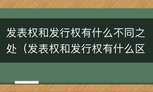 发表权和发行权有什么不同之处（发表权和发行权有什么区别）