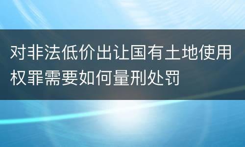 对非法低价出让国有土地使用权罪需要如何量刑处罚