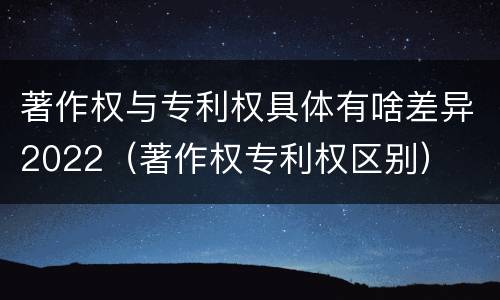 著作权与专利权具体有啥差异2022（著作权专利权区别）