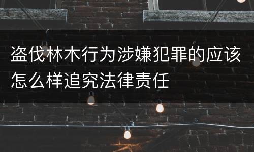 盗伐林木行为涉嫌犯罪的应该怎么样追究法律责任