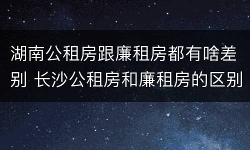 湖南公租房跟廉租房都有啥差别 长沙公租房和廉租房的区别