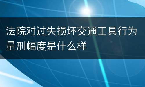 法院对过失损坏交通工具行为量刑幅度是什么样