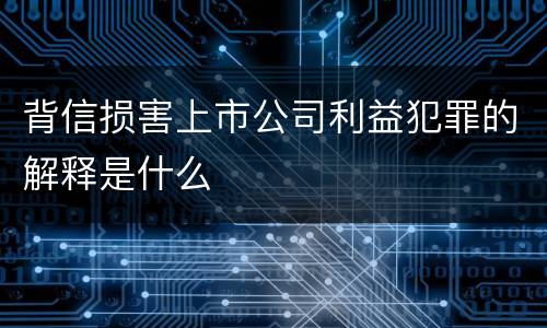 背信损害上市公司利益犯罪的解释是什么