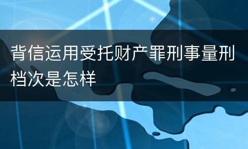背信运用受托财产罪刑事量刑档次是怎样