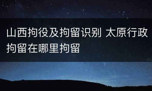 山西拘役及拘留识别 太原行政拘留在哪里拘留