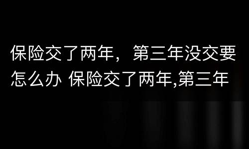 保险交了两年，第三年没交要怎么办 保险交了两年,第三年没交要怎么办理
