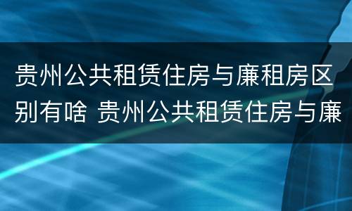 贵州公共租赁住房与廉租房区别有啥 贵州公共租赁住房与廉租房区别有啥不一样