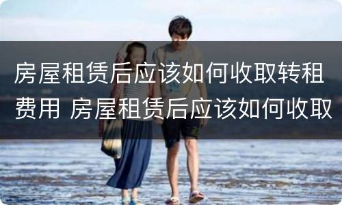 房屋租赁后应该如何收取转租费用 房屋租赁后应该如何收取转租费用呢