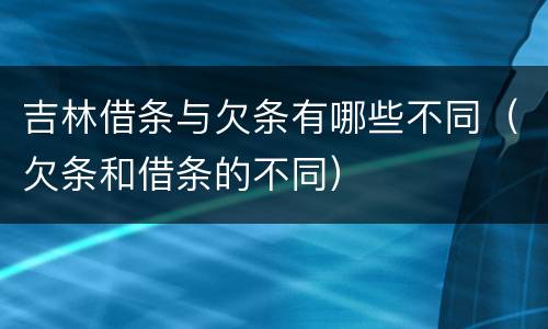 吉林借条与欠条有哪些不同（欠条和借条的不同）