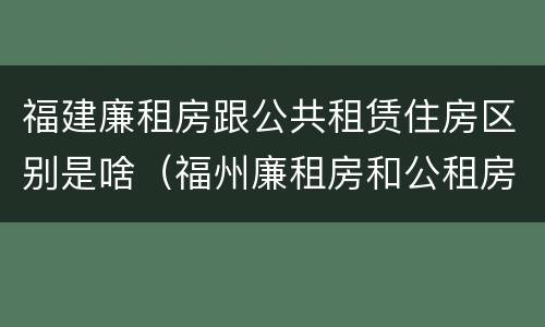 福建廉租房跟公共租赁住房区别是啥（福州廉租房和公租房的区别）