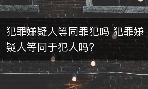 犯罪嫌疑人等同罪犯吗 犯罪嫌疑人等同于犯人吗?