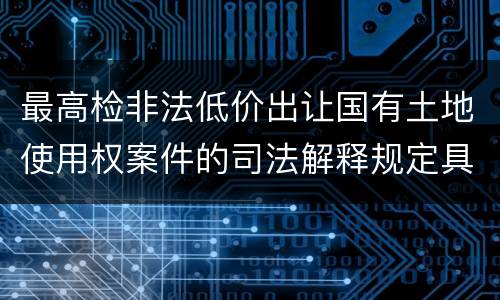 最高检非法低价出让国有土地使用权案件的司法解释规定具体有哪些