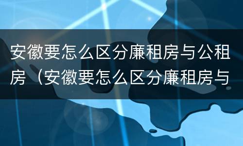 安徽要怎么区分廉租房与公租房（安徽要怎么区分廉租房与公租房的区别）