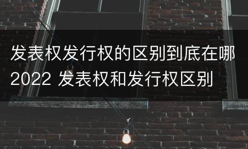 发表权发行权的区别到底在哪2022 发表权和发行权区别