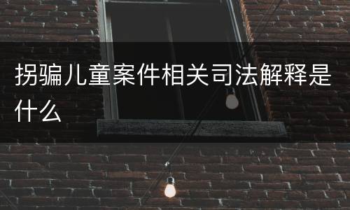 拐骗儿童案件相关司法解释是什么