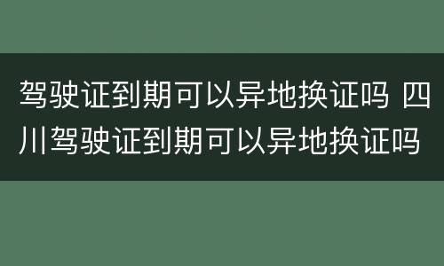 驾驶证到期可以异地换证吗 四川驾驶证到期可以异地换证吗