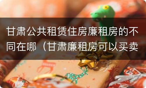 甘肃公共租赁住房廉租房的不同在哪（甘肃廉租房可以买卖吗）