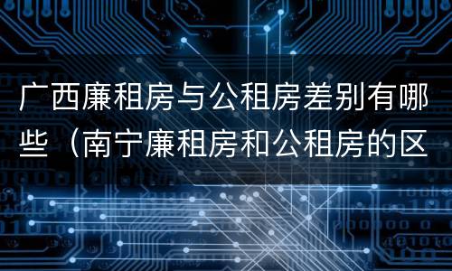 广西廉租房与公租房差别有哪些（南宁廉租房和公租房的区别）