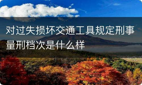 对过失损坏交通工具规定刑事量刑档次是什么样