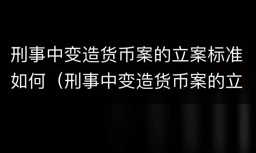刑事中变造货币案的立案标准如何（刑事中变造货币案的立案标准如何计算）