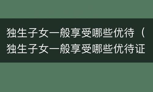 独生子女一般享受哪些优待（独生子女一般享受哪些优待证）