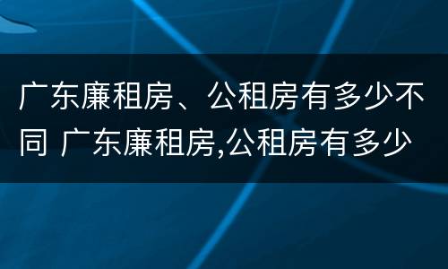 广东廉租房、公租房有多少不同 广东廉租房,公租房有多少不同的