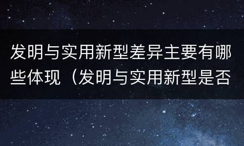 发明与实用新型差异主要有哪些体现（发明与实用新型是否具有实用性）