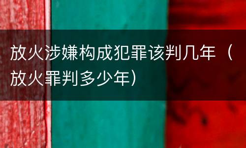 放火涉嫌构成犯罪该判几年（放火罪判多少年）