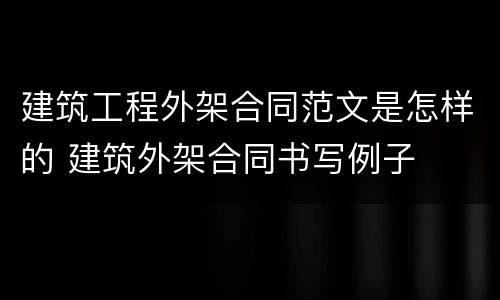 建筑工程外架合同范文是怎样的 建筑外架合同书写例子