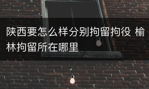 陕西要怎么样分别拘留拘役 榆林拘留所在哪里