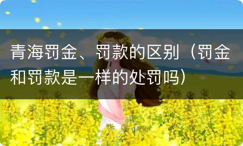 青海罚金、罚款的区别（罚金和罚款是一样的处罚吗）