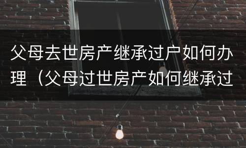 父母去世房产继承过户如何办理（父母过世房产如何继承过户 需要什么手续）
