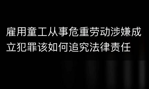雇用童工从事危重劳动涉嫌成立犯罪该如何追究法律责任