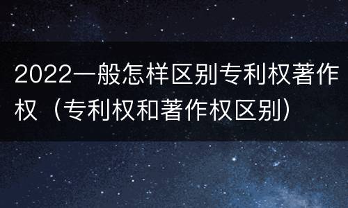 2022一般怎样区别专利权著作权（专利权和著作权区别）