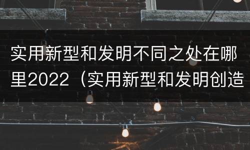 实用新型和发明不同之处在哪里2022（实用新型和发明创造）