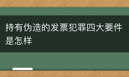 持有伪造的发票犯罪四大要件是怎样