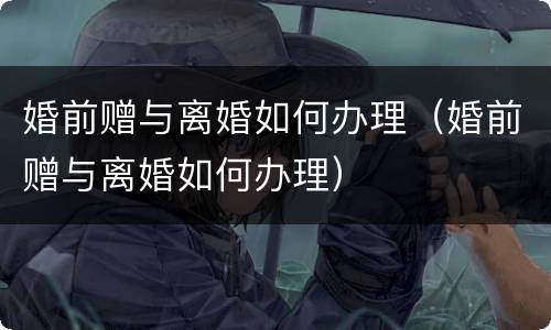 婚前赠与离婚如何办理（婚前赠与离婚如何办理）