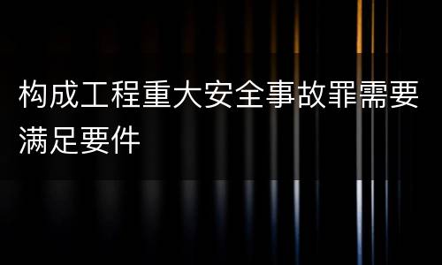 构成工程重大安全事故罪需要满足要件
