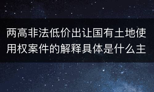 两高非法低价出让国有土地使用权案件的解释具体是什么主要规定