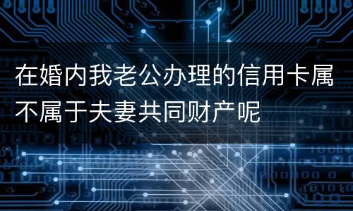 在婚内我老公办理的信用卡属不属于夫妻共同财产呢